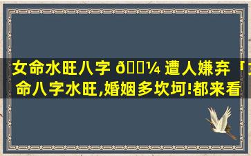 女命水旺八字 🐼 遭人嫌弃「女命八字水旺,婚姻多坎坷!都来看看吧」